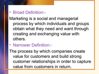 • Broad Definition:-
Marketing is a social and managerial
process by which individuals and groups
obtain what they need and want through
creating and exchanging value with
others.
• Narrower Definition:-
The process by which companies create
value for customers and build strong
customer relationships in order to capture
value from customers in return.
 