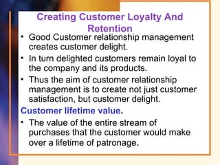Creating Customer Loyalty And
Retention
• Good Customer relationship management
creates customer delight.
• In turn delighted customers remain loyal to
the company and its products.
• Thus the aim of customer relationship
management is to create not just customer
satisfaction, but customer delight.
Customer lifetime value.
• The value of the entire stream of
purchases that the customer would make
over a lifetime of patronage.
 