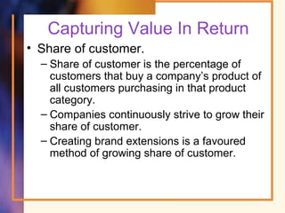 Capturing Value In Return
• Share of customer.
– Share of customer is the percentage of
customers that buy a company’s product of
all customers purchasing in that product
category.
– Companies continuously strive to grow their
share of customer.
– Creating brand extensions is a favoured
method of growing share of customer.
 