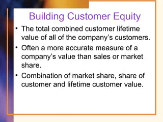 Building Customer Equity
• The total combined customer lifetime
value of all of the company’s customers.
• Often a more accurate measure of a
company’s value than sales or market
share.
• Combination of market share, share of
customer and lifetime customer value.
 