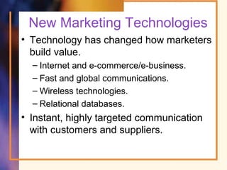 New Marketing Technologies
• Technology has changed how marketers
build value.
– Internet and e-commerce/e-business.
– Fast and global communications.
– Wireless technologies.
– Relational databases.
• Instant, highly targeted communication
with customers and suppliers.
 