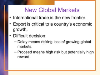 New Global Markets
• International trade is the new frontier.
• Export is critical to a country’s economic
growth.
• Difficult decision:
– Delay means risking loss of growing global
markets.
– Proceed means high risk but potentially high
reward.
 
