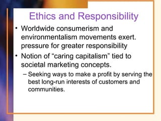 Ethics and Responsibility
• Worldwide consumerism and
environmentalism movements exert.
pressure for greater responsibility
• Notion of “caring capitalism” tied to
societal marketing concepts.
– Seeking ways to make a profit by serving the
best long-run interests of customers and
communities.
 