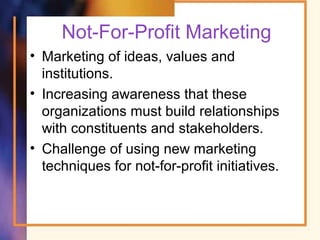 Not-For-Profit Marketing
• Marketing of ideas, values and
institutions.
• Increasing awareness that these
organizations must build relationships
with constituents and stakeholders.
• Challenge of using new marketing
techniques for not-for-profit initiatives.
 