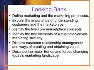 Looking Back
• Define marketing and the marketing processes.
• Explain the importance of understanding
customers and the marketplace.
• Identify the five core marketplace concepts.
• Identify the key elements of a customer-driven
marketing strategy.
• Discuss customer relationship management
and ways of creating and obtaining value.
• Describe the major trends and forces changing
today’s marketing landscape.
 