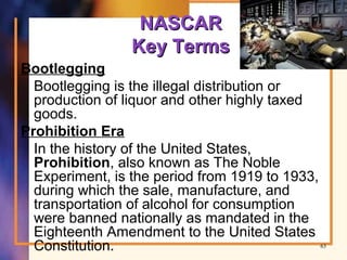 NASCARNASCAR
Key TermsKey Terms
Bootlegging
Bootlegging is the illegal distribution or
production of liquor and other highly taxed
goods.
Prohibition Era
In the history of the United States,
Prohibition, also known as The Noble
Experiment, is the period from 1919 to 1933,
during which the sale, manufacture, and
transportation of alcohol for consumption
were banned nationally as mandated in the
Eighteenth Amendment to the United States
Constitution. 63
 