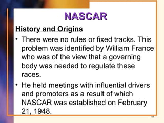 NASCARNASCAR
History and Origins
• There were no rules or fixed tracks. This
problem was identified by William France
who was of the view that a governing
body was needed to regulate these
races.
• He held meetings with influential drivers
and promoters as a result of which
NASCAR was established on February
21, 1948.
66
 