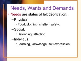 Needs, Wants and Demands
• Needs are states of felt deprivation.
–Physical:
• Food, clothing, shelter, safety.
–Social:
• Belonging, affection.
–Individual:
• Learning, knowledge, self-expression.
 