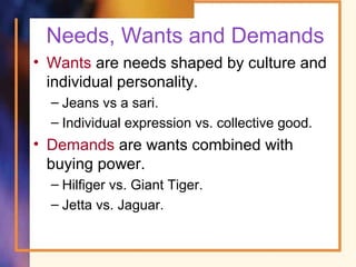 Needs, Wants and Demands
• Wants are needs shaped by culture and
individual personality.
– Jeans vs a sari.
– Individual expression vs. collective good.
• Demands are wants combined with
buying power.
– Hilfiger vs. Giant Tiger.
– Jetta vs. Jaguar.
 