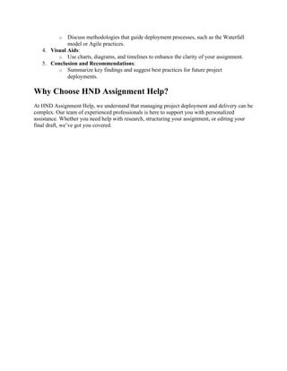 o Discuss methodologies that guide deployment processes, such as the Waterfall
model or Agile practices.
4. Visual Aids:
o Use charts, diagrams, and timelines to enhance the clarity of your assignment.
5. Conclusion and Recommendations:
o Summarize key findings and suggest best practices for future project
deployments.
Why Choose HND Assignment Help?
At HND Assignment Help, we understand that managing project deployment and delivery can be
complex. Our team of experienced professionals is here to support you with personalized
assistance. Whether you need help with research, structuring your assignment, or editing your
final draft, we’ve got you covered.
 