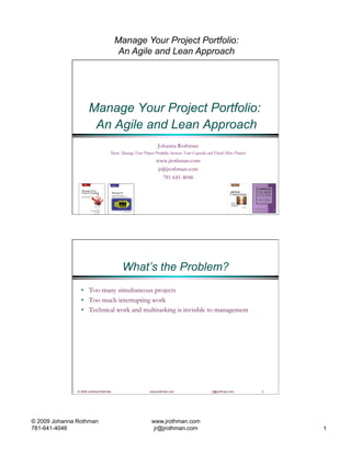 Manage Your Project Portfolio:
                                         An Agile and Lean Approach




                      Manage Your Project Portfolio:
                       An Agile and Lean Approach
                                                                 Johanna Rothman
                                    New: Manage Your Project Portfolio: Increase Your Capacity and Finish More Projects
                                                                www.jrothman.com
                                                                 jr@jrothman.com
                                                                   781-641-4046




                                           What’s the Problem?
                 •  Too many simultaneous projects
                 •  Too much interrupting work
                 •  Technical work and multitasking is invisible to management




               © 2009 Johanna Rothman                       www.jrothman.com                      jr@jrothman.com         2




© 2009 Johanna Rothman                                       www.jrothman.com
781-641-4046                                                  jr@jrothman.com                                                 1
 