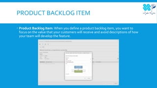 PRODUCT BACKLOG ITEM
 Product Backlog Item: When you define a product backlog item, you want to
focus on the value that your customers will receive and avoid descriptions of how
your team will develop the feature.
 