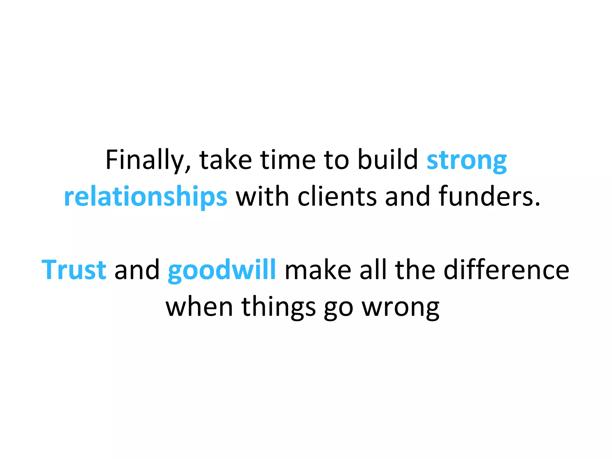 Finally, take time to build strong
relationships with clients and funders.
Trust and goodwill make all the difference
when things go wrong
 