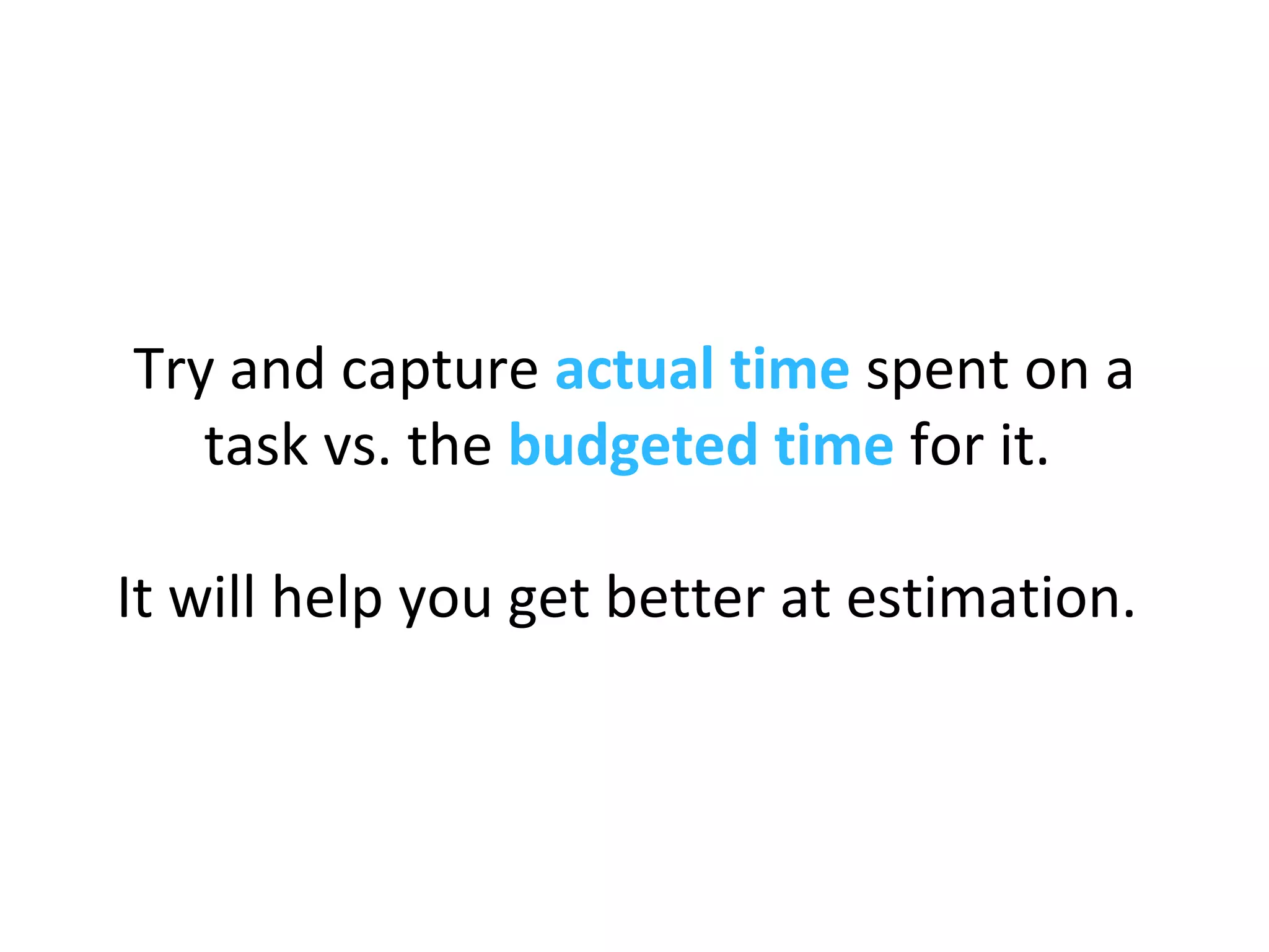 Try and capture actual time spent on a
task vs. the budgeted time for it.
It will help you get better at estimation.
 