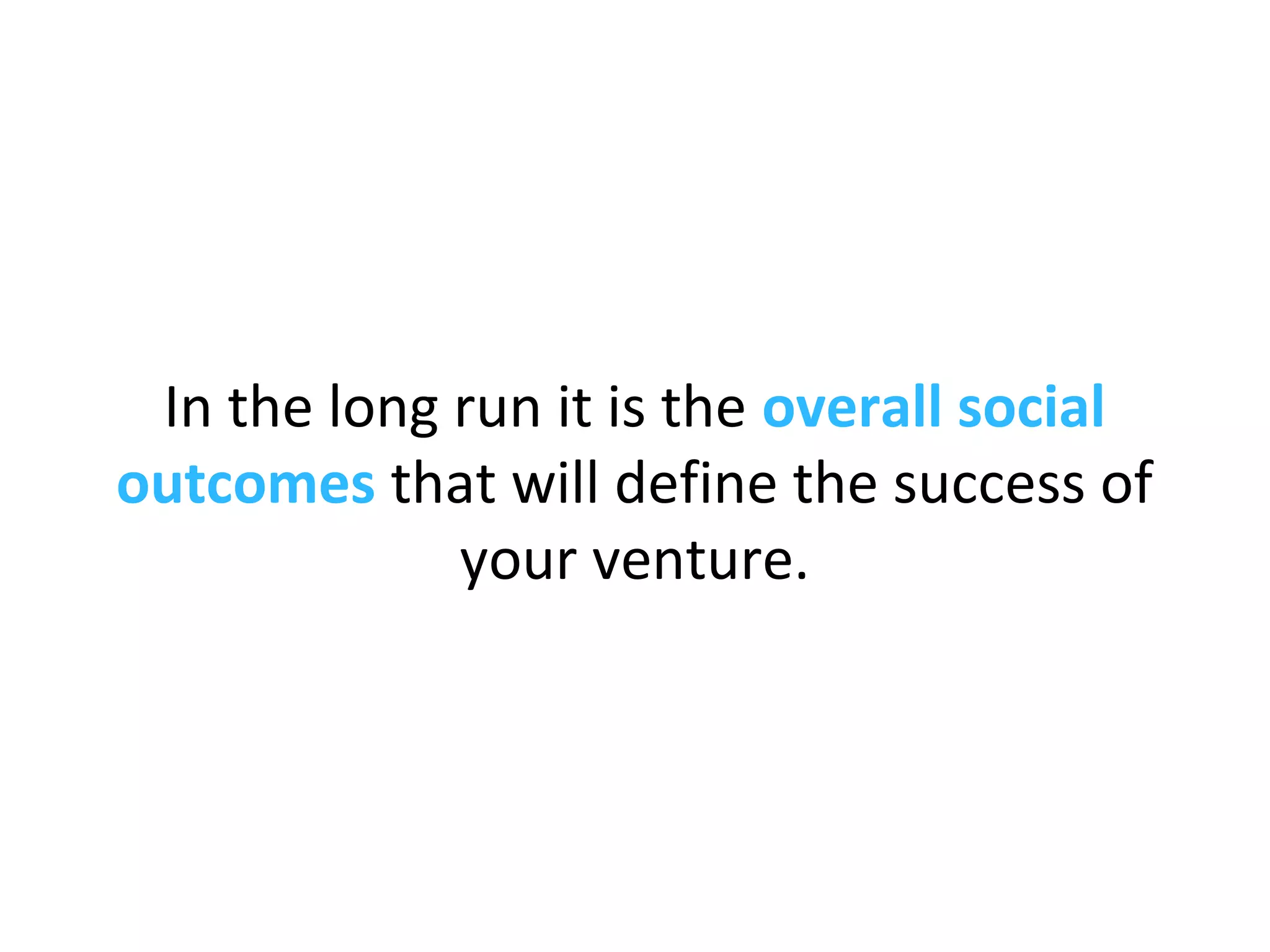 In the long run it is the overall social
outcomes that will define the success of
your venture.
 
