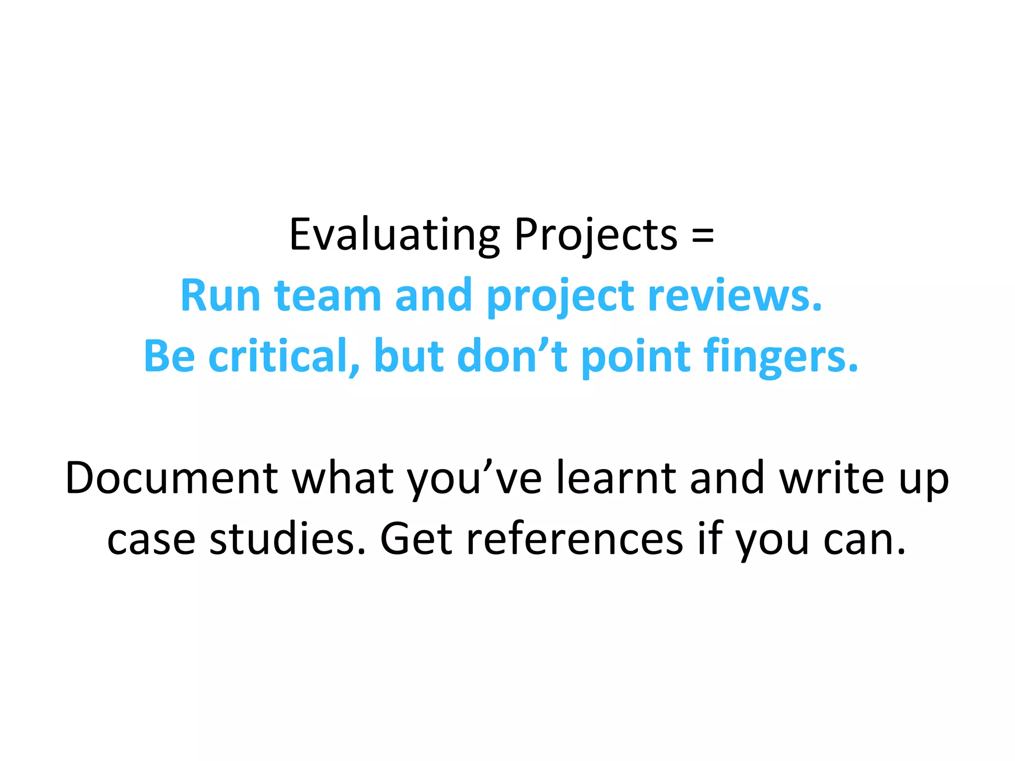 Evaluating Projects =
Run team and project reviews.
Be critical, but don’t point fingers.
Document what you’ve learnt and write up
case studies. Get references if you can.
 