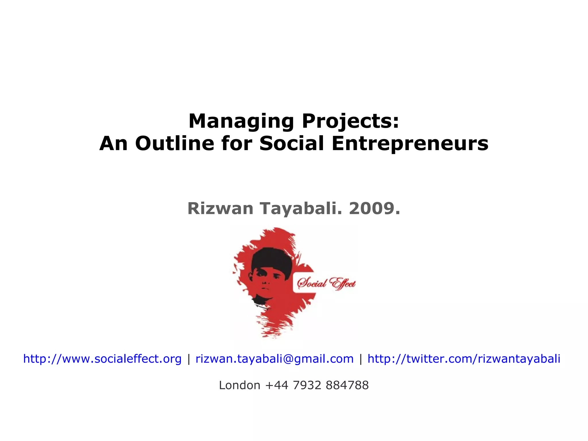 Managing Projects:
An Outline for Social Entrepreneurs
Rizwan Tayabali. 2009.
http://www.socialeffect.org | rizwan.tayabali@gmail.com | http://twitter.com/rizwantayabali
London +44 7932 884788
 