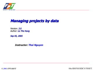 Managing projects by data Version:  3.0   Author:   Le The Hung Sep  05, 2005 Instructor:  Thai Nguyen ©  2001   FPT-SOFT 04e-BM/NS/HDCV/FSOFT 
