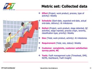 Metric set: Collected data Effort  (Project, work product, process, type of activity): Weekly Schedule  (Start-date, expected end-date, actual end-date, delivery): At milestones Defect  (Project, work product, stage detected, QC activities, stage injected, process origin, severity, classification type, priority): Weekly Size   (Total, work product, activity): At milestones Requirement   (Total, size, status): Weekly Customer  complaints, customer satisfaction survey point, NC Tools : Fsoft management suite (Timesheet, DMS, NCMS, Dashboard, Fsoft Insight) 