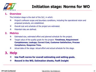 Initiation stage: Norms for WO Overview The Initiation stage is the start of the SLC, in which: Project's software scope and boundary conditions, including the operational vision and proposed products, are established. Overall cost and schedule of the project are estimated. Potential risks are defined.  Metrics Estimated size, estimated effort and planned schedule for the project. Target value of the quality goals for the project:  Timeliness, Requirement Completeness, Leakage, Correct Cost, Customer Satisfaction, Process Compliance, Response Time. Actual data of the stage: Actual effort and actual schedule for the stage. Help Use Fsoft norms for overall estimating and setting goals. Record in the WO, Estimation sheets, Fsoft Insight 
