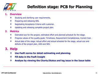 Definition stage: PCB for Planning Overview Studying and clarifying user requirements. Preparing and releasing SRS. Negotiating Acceptance Criteria with customer. Updating and releasing complete project plan. Metrics Estimated size for the project, estimated effort and planned schedule for the stage. Progress values of the quality goals: Timeliness, Requirement Completeness, Correct Cost. Actual data of the stage: Actual effort and actual schedule for the stage, actual size and defects of the project plan, URD and SRS. Help Use Fsoft norms for detail estimating and planning. Fill data in the Fsoft Insight Analyse by viewing the Charts/Status and log issue in the Issue table 