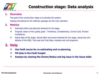 Construction stage: Data analysis Overview The goal of the construction stage is to develop the system. Coding and testing for the software package are the main activities. Metrics Estimated effort and planned schedule for the stage. Progress values of the quality goals : Timeliness, Completeness, Correct Cost, Process Compliance. Actual data of the stage: Actual effort and actual schedule for the stage, actual size and defects of the DDD, Test case and Test Data, modules and unit programs. Help Use Fsoft norms for re-estimating and re-planning. Fill data in the Fsoft Insight Analyse by viewing the Charts/Status and log issue in the Issue table 