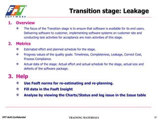 Transition stage: Leakage Overview The focus of the Transition stage is to ensure that software is available for its end users. Delivering software to customer, implementing software systems on customer site and conducting test activities for acceptance are main activities of this stage.  Metrics Estimated effort and planned schedule for the stage. Progress values of the quality goals: Timeliness, Completeness, Leakage, Correct Cost, Process Compliance. Actual data of the stage: Actual effort and actual schedule for the stage, actual size and defects of the software package. Help Use Fsoft norms for re-estimating and re-planning. Fill data in the Fsoft Insight Analyse by viewing the Charts/Status and log issue in the Issue table 