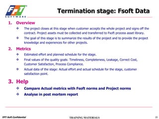 Termination stage: Fsoft Data Overview The project closes at this stage when customer accepts the whole project and signs off the contract. Project assets must be collected and transferred to Fsoft process asset library. The goal of this stage is to summarize the results of the project and to provide the project knowledge and experiences for other projects. Metrics Estimated effort and planned schedule for the stage. Final values of the quality goals: Timeliness, Completeness, Leakage, Correct Cost, Customer Satisfaction, Process Compliance. Actual data of the stage: Actual effort and actual schedule for the stage, customer satisfaction point. Help Compare Actual metrics with Fsoft norms and Project norms Analyse in post mortem report 
