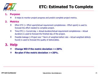 ETC: Estimated To Complete Purpose It helps to monitor project progress and predict complete project metrics. Metrics Effort ETC (= Effort spent/Actual requirement completeness - Effort spent) is used to forecast the effort needed to complete project. Time ETC (= Current day + Actual duration/Actual requirement completeness – Actual duration) is used to forecast the finished day of the project. Possible leakage (=Project size * Norm of weighted defect rate – Actual weighted defects found) is used to forecast the quality of deliverables. Help Change WO if the metric deviation >=30% Re-plan if the metric deviation >=20%. 