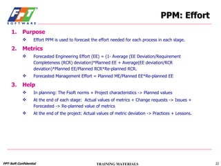 PPM: Effort Purpose Effort PPM is used to forecast the effort needed for each process in each stage. Metrics Forecasted Engineering Effort (EE) = (1- Average (EE Deviation/Requirement Completeness (RCR) deviation)*Planned EE + Average(EE deviation/RCR deviation)*Planned EE/Planned RCR*Re-planned RCR. Forecasted Management Effort = Planned ME/Planned EE*Re-planned EE Help In planning: The Fsoft norms + Project characteristics -> Planned values At the end of each stage:  Actual values of metrics + Change requests -> Issues + Forecasted -> Re-planned value of metrics At the end of the project: Actual values of metric deviation -> Practices + Lessons.  
