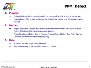 PPM: Defect Purpose Defect PPM is used to forecast the defect to be moved by a QC activity in each stage. Product Defect PPM is used to forecast the defect to be moved by a QC activity for each product. Metrics Project Replanned Defect Rate = Previous Project Planned Defect Rate * (1+ Average Project Defect found Deviation in previuos stages). Product Replanned Defect Rate = Previous Product Planned Defect Rate * (1+ Average Defect found Deviation in released products). Help At the end of each stage for Project Defect. After the releasing of each product for Product Defect. 
