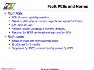 Fsoft PCBs: PCB: Process capability baseline Based on data of post mortem projects and support activities 1.0: June 30, 2001 Release Period: Quarterly, 6 months, Annually Prepared by SEPG, reviewed and approved by BOM Fsoft norms Based on PCBs and Fsoft business goals Established for 6 months Suggested by SEPG, reviewed and approved by BOD Fsoft PCBs and Norms 