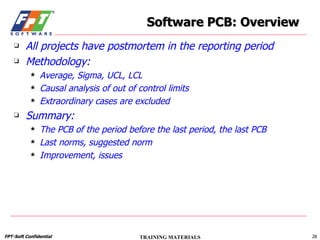 All projects have postmortem in the reporting period Methodology: Average, Sigma, UCL, LCL Causal analysis of out of control limits Extraordinary cases are excluded Summary: The PCB of the period before the last period, the last PCB Last norms, suggested norm Improvement, issues Software PCB: Overview 