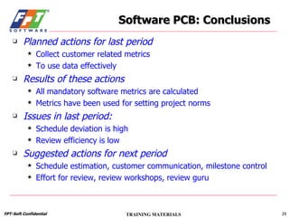 Planned actions for last period Collect customer related metrics To use data effectively Results of these actions All mandatory software metrics are calculated Metrics have been used for setting project norms Issues in last period: Schedule deviation is high Review efficiency is low Suggested actions for next period Schedule estimation, customer communication, milestone control Effort for review, review workshops, review guru Software PCB: Conclusions 