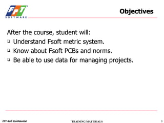 Objectives After the course, student will: Understand Fsoft metric system. Know about Fsoft PCBs and norms. Be able to use data for managing projects. 