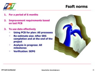 Fsoft norms For a period of 6 months Improvement requirements based on last PCB To use data effectively Using PCB for plan: All processes Re-estimate size: After SRS completion and at the end of the project Analysis in progress: All milestones Verification: SEPG 