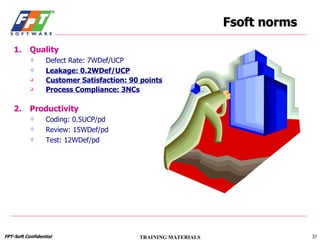 Fsoft norms Quality Defect Rate: 7WDef/UCP Leakage: 0.2WDef/UCP Customer Satisfaction: 90 points Process Compliance: 3NCs Productivity Coding: 0.5UCP/pd Review: 15WDef/pd Test: 12WDef/pd 