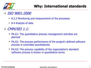 Why: International standards ISO 9001:2000 8.2.3 Monitoring and measurement of the processes 8.4 Analysis of data CMM/SEI 1.1: PA.G1: The quantitative process management activities are planned PA.G2: The process performance of the project's defined software process is controlled quantitatively PA.G3: The process capability of the organization's standard software process is known in quantitative terms 