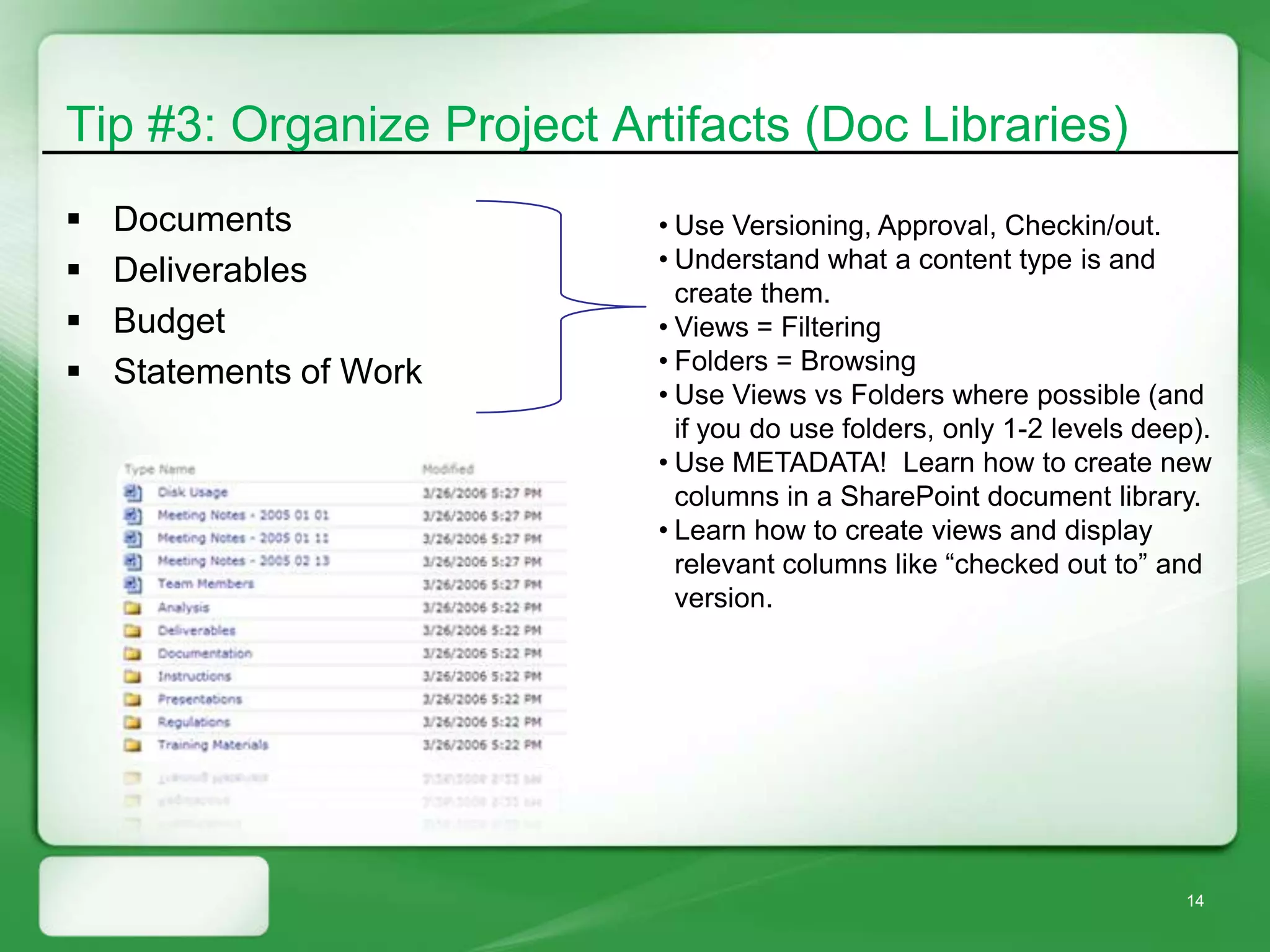 Tip #3: Organize Project Artifacts (Doc Libraries)
   Documents              • Use Versioning, Approval, Checkin/out.
   Deliverables           • Understand what a content type is and
                             create them.
   Budget                 • Views = Filtering
   Statements of Work     • Folders = Browsing
                           • Use Views vs Folders where possible (and
                             if you do use folders, only 1-2 levels deep).
                           • Use METADATA! Learn how to create new
                             columns in a SharePoint document library.
                           • Learn how to create views and display
                             relevant columns like “checked out to” and
                             version.




                                                                       14
 