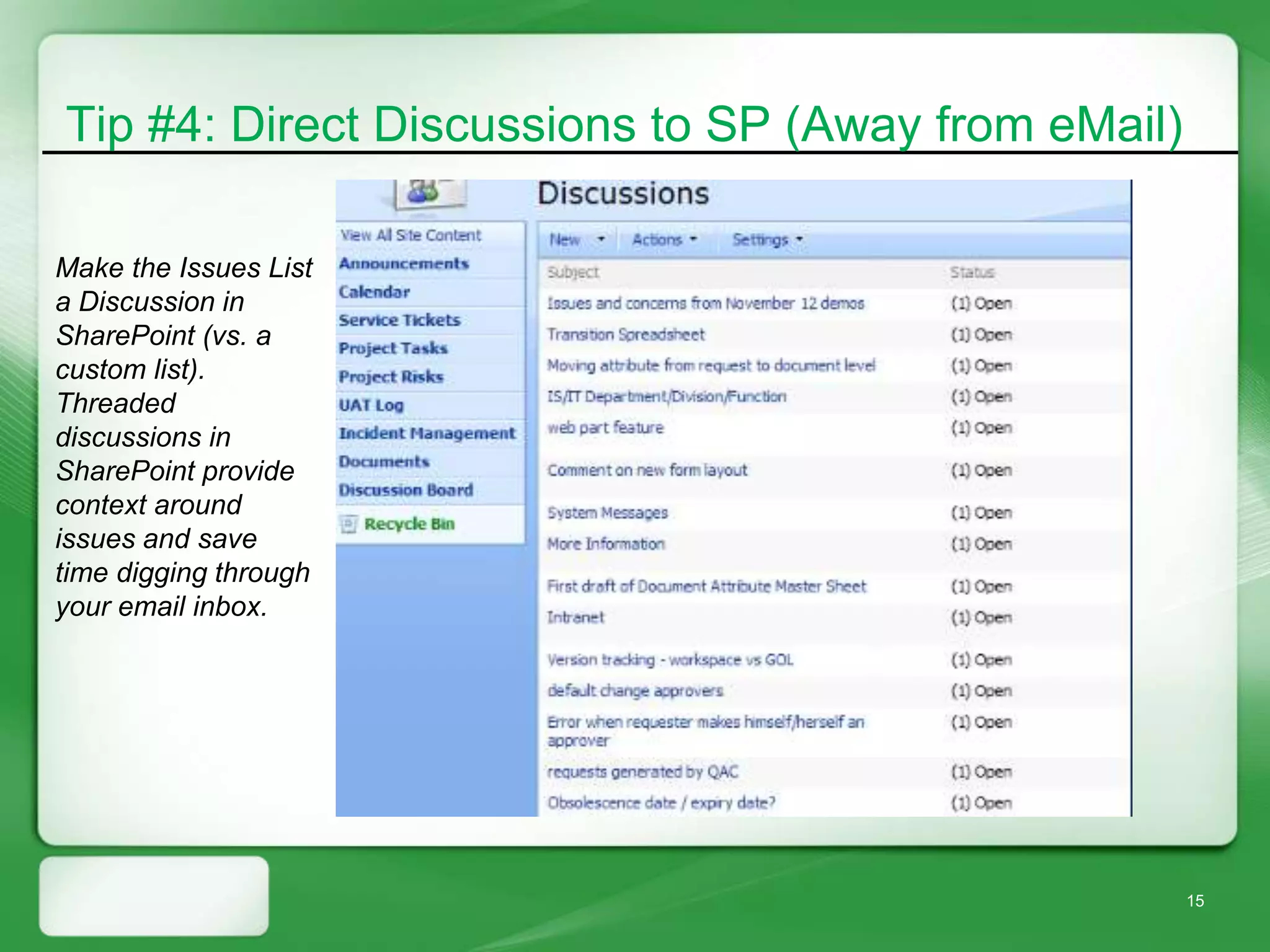 Tip #4: Direct Discussions to SP (Away from eMail)

Make the Issues List
a Discussion in
SharePoint (vs. a
custom list).
Threaded
discussions in
SharePoint provide
context around
issues and save
time digging through
your email inbox.




                                                     15
 