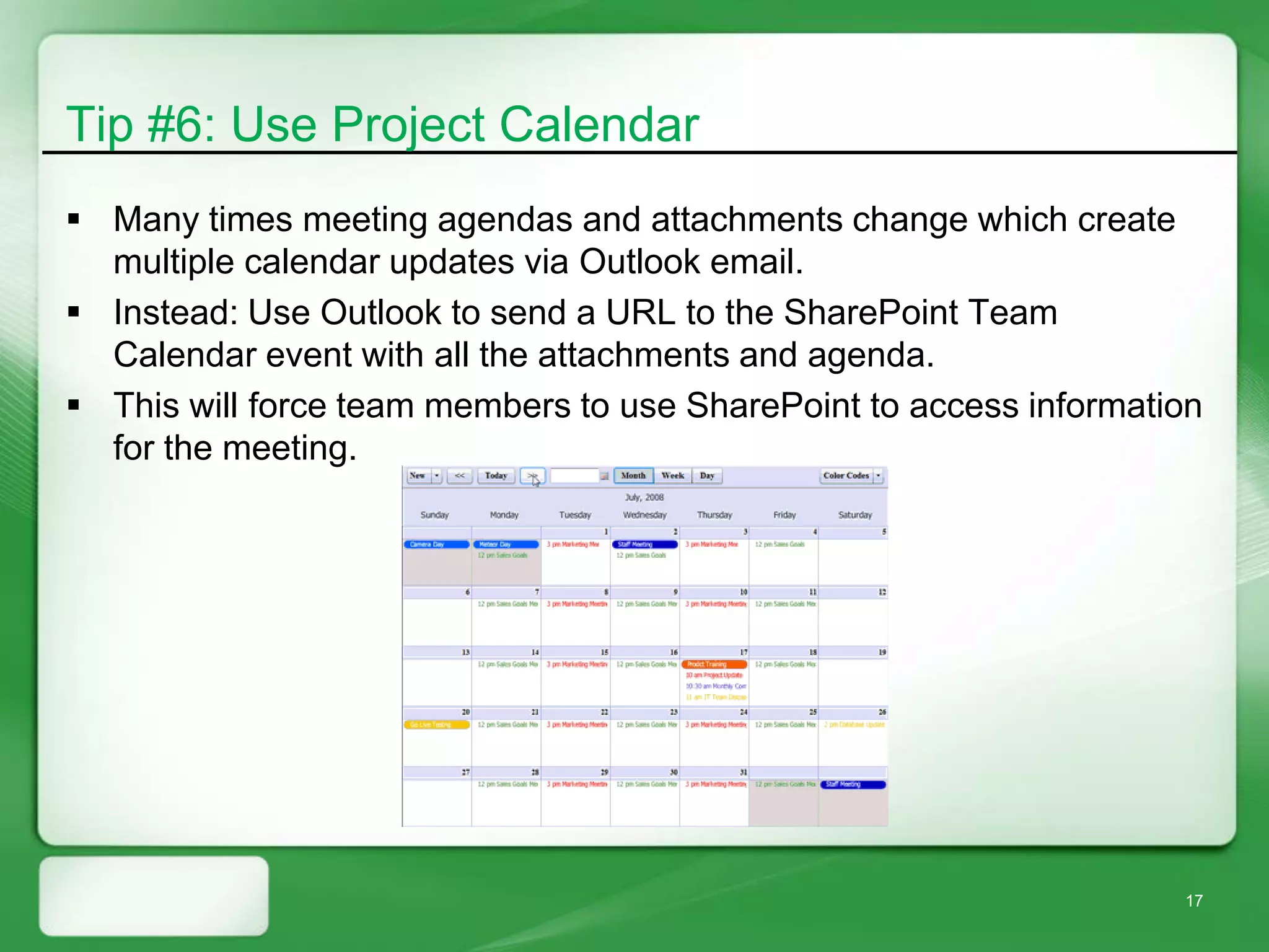 Tip #6: Use Project Calendar
 Many times meeting agendas and attachments change which create
  multiple calendar updates via Outlook email.
 Instead: Use Outlook to send a URL to the SharePoint Team
  Calendar event with all the attachments and agenda.
 This will force team members to use SharePoint to access information
  for the meeting.




                                                                    17
 