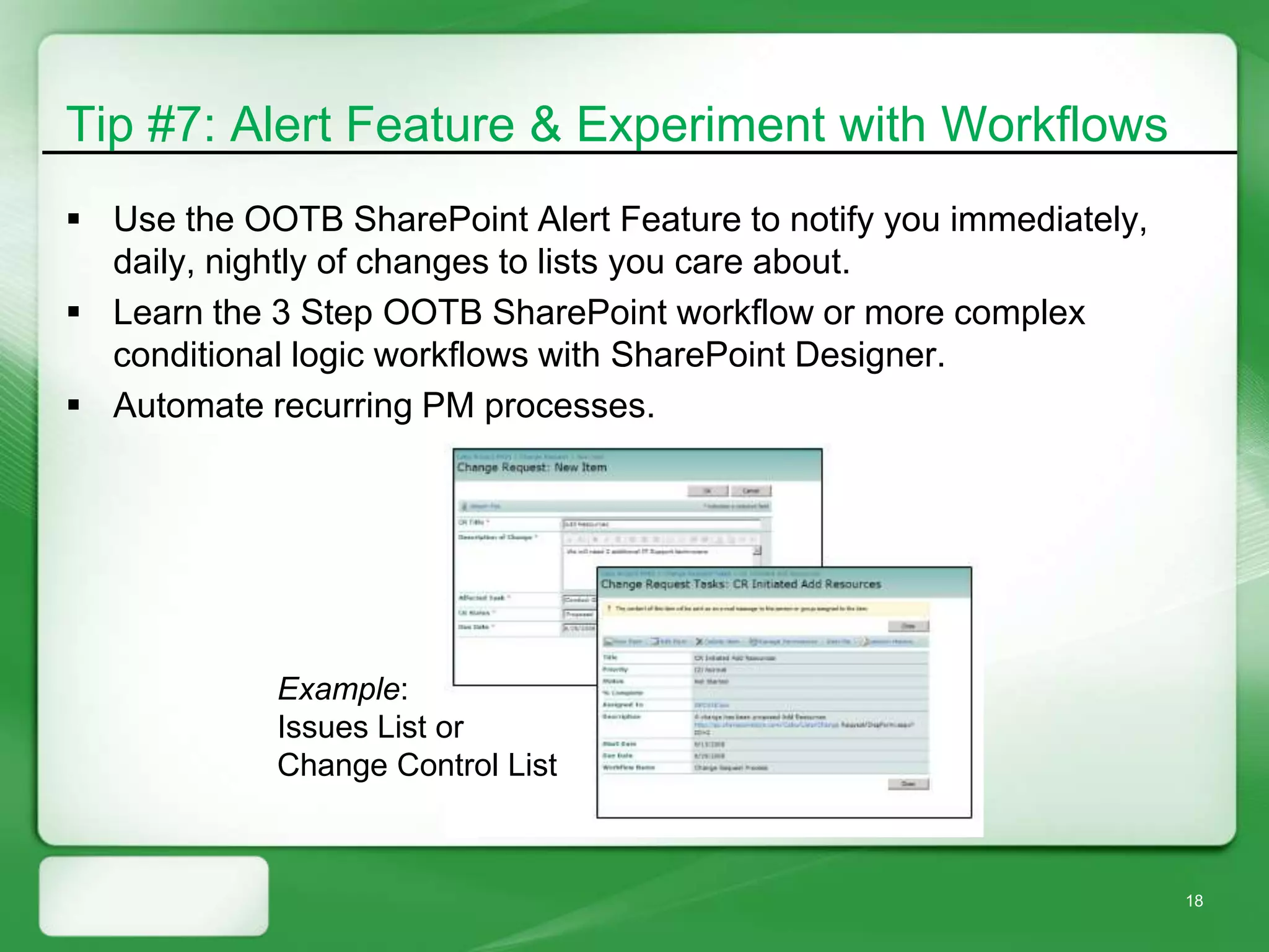Tip #7: Alert Feature & Experiment with Workflows
 Use the OOTB SharePoint Alert Feature to notify you immediately,
  daily, nightly of changes to lists you care about.
 Learn the 3 Step OOTB SharePoint workflow or more complex
  conditional logic workflows with SharePoint Designer.
 Automate recurring PM processes.




            Example:
            Issues List or
            Change Control List



                                                                     18
 