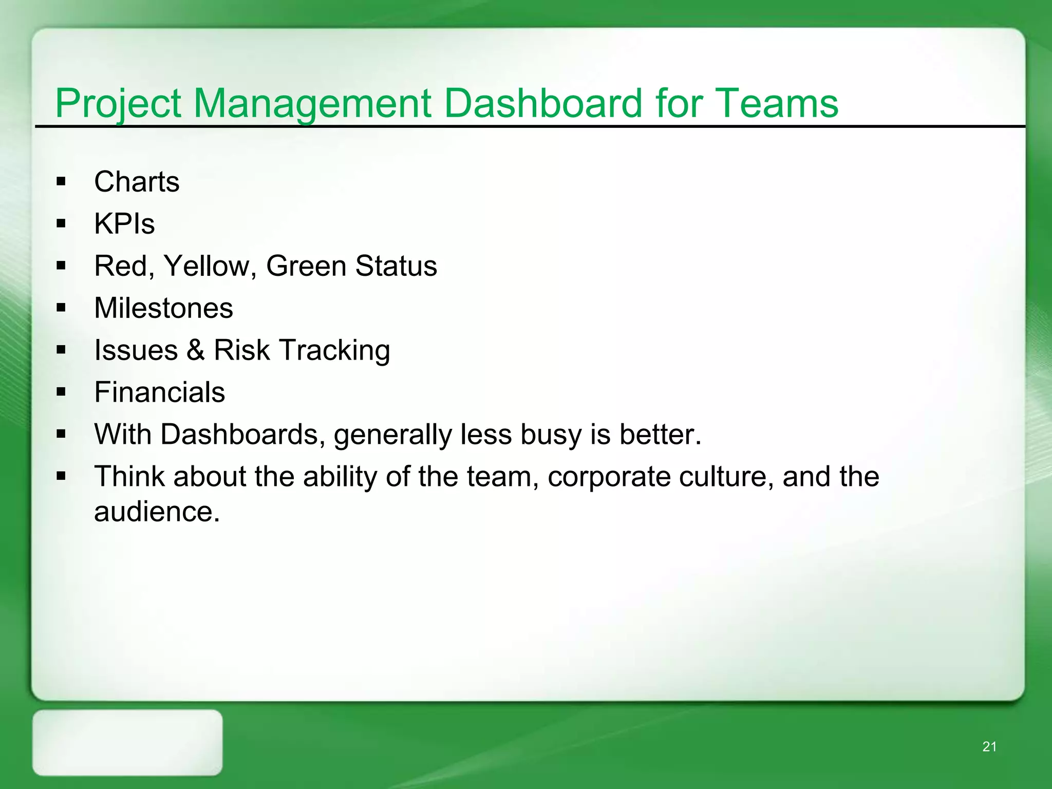 Project Management Dashboard for Teams
   Charts
   KPIs
   Red, Yellow, Green Status
   Milestones
   Issues & Risk Tracking
   Financials
   With Dashboards, generally less busy is better.
   Think about the ability of the team, corporate culture, and the
    audience.




                                                                      21
 