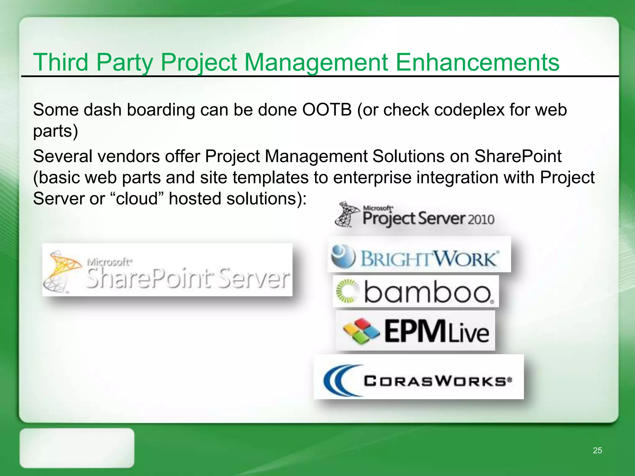 Third Party Project Management Enhancements
Some dash boarding can be done OOTB (or check codeplex for web
parts)
Several vendors offer Project Management Solutions on SharePoint
(basic web parts and site templates to enterprise integration with Project
Server or “cloud” hosted solutions):




                                                                         25
 