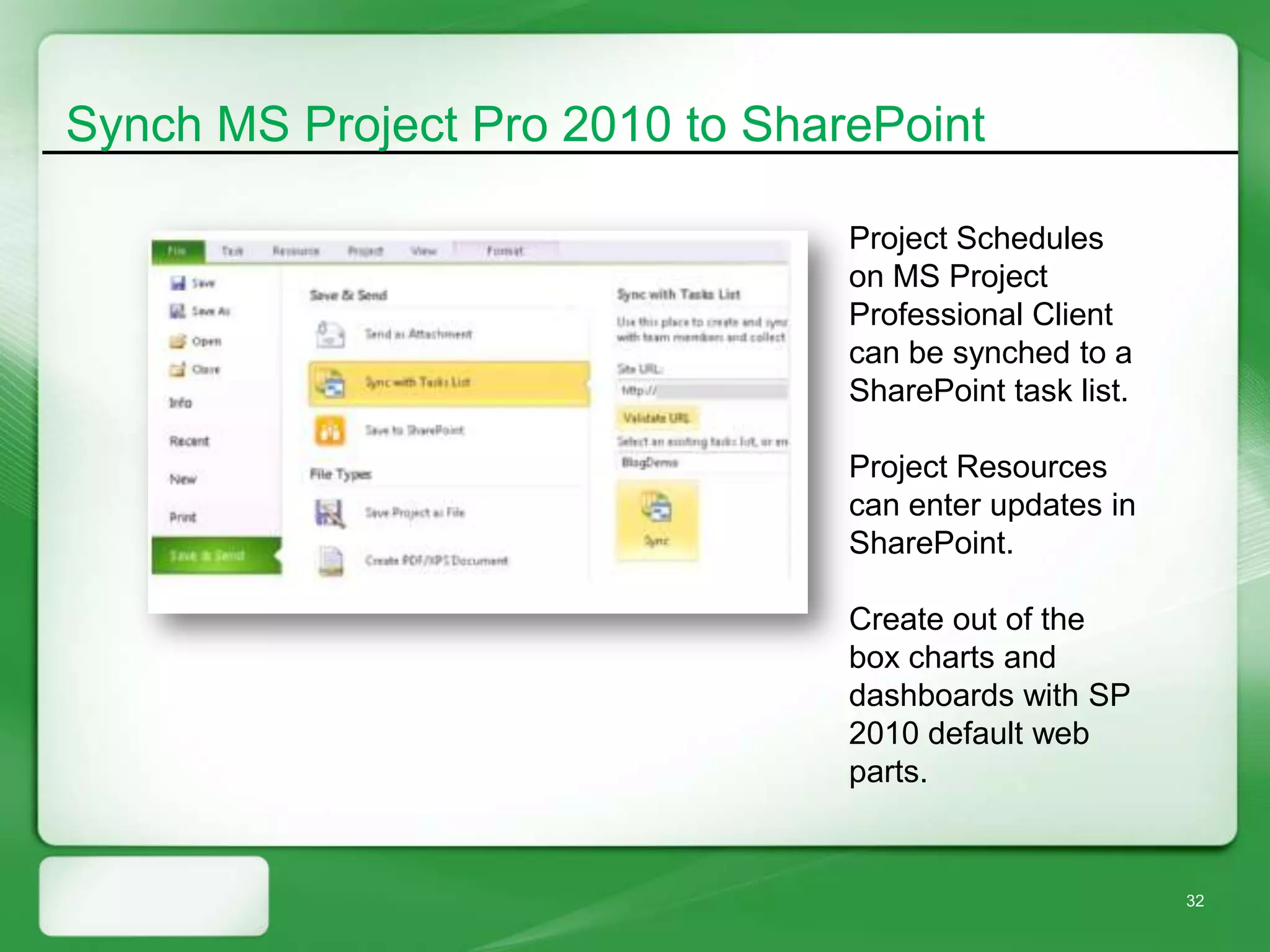 Synch MS Project Pro 2010 to SharePoint

                                 Project Schedules
                                 on MS Project
                                 Professional Client
                                 can be synched to a
                                 SharePoint task list.

                                 Project Resources
                                 can enter updates in
                                 SharePoint.

                                 Create out of the
                                 box charts and
                                 dashboards with SP
                                 2010 default web
                                 parts.


                                                         32
 