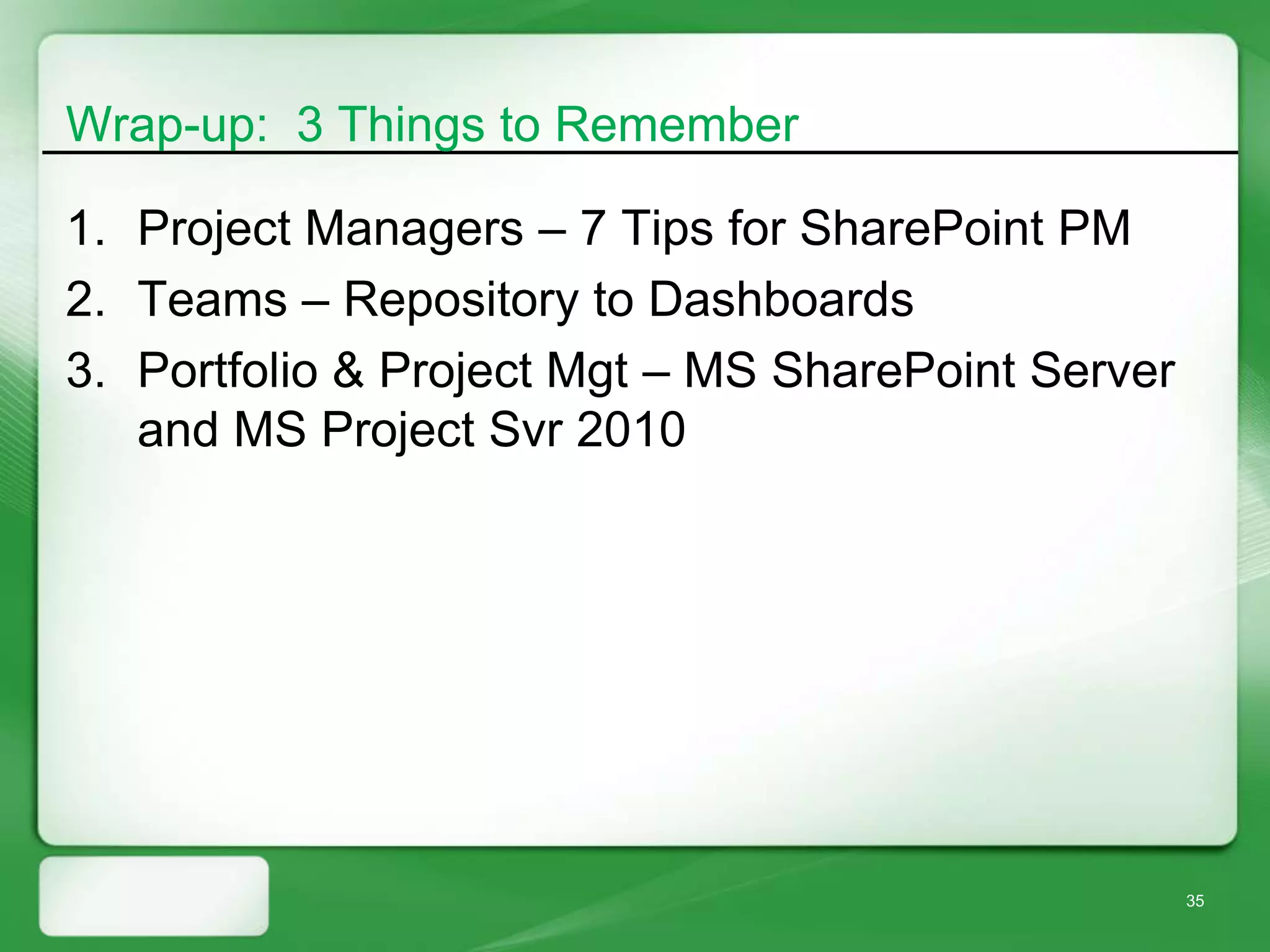 Wrap-up: 3 Things to Remember

1. Project Managers – 7 Tips for SharePoint PM
2. Teams – Repository to Dashboards
3. Portfolio & Project Mgt – MS SharePoint Server
   and MS Project Svr 2010




                                                    35
 