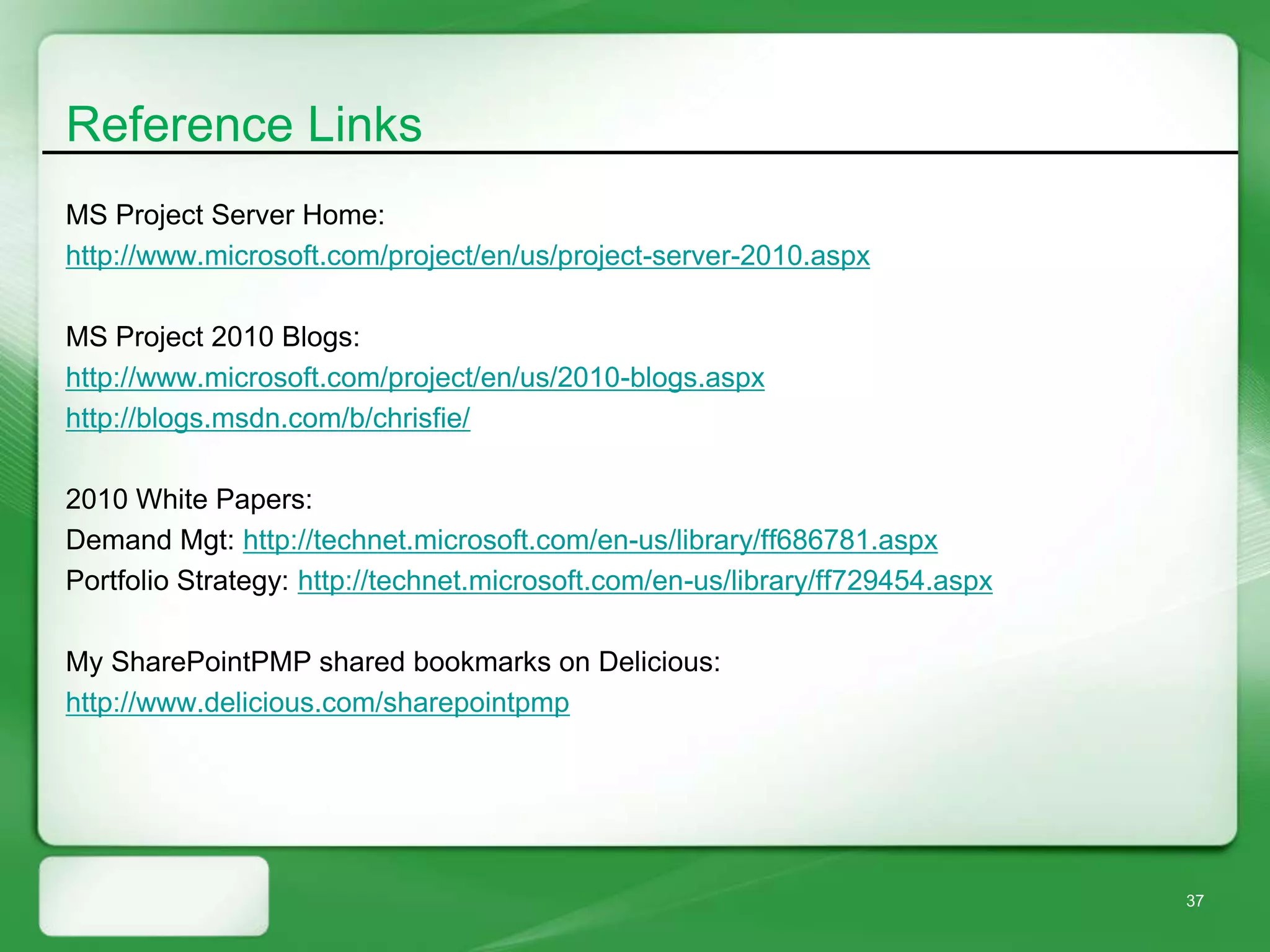 Reference Links
MS Project Server Home:
http://www.microsoft.com/project/en/us/project-server-2010.aspx

MS Project 2010 Blogs:
http://www.microsoft.com/project/en/us/2010-blogs.aspx
http://blogs.msdn.com/b/chrisfie/

2010 White Papers:
Demand Mgt: http://technet.microsoft.com/en-us/library/ff686781.aspx
Portfolio Strategy: http://technet.microsoft.com/en-us/library/ff729454.aspx

My SharePointPMP shared bookmarks on Delicious:
http://www.delicious.com/sharepointpmp




                                                                               37
 