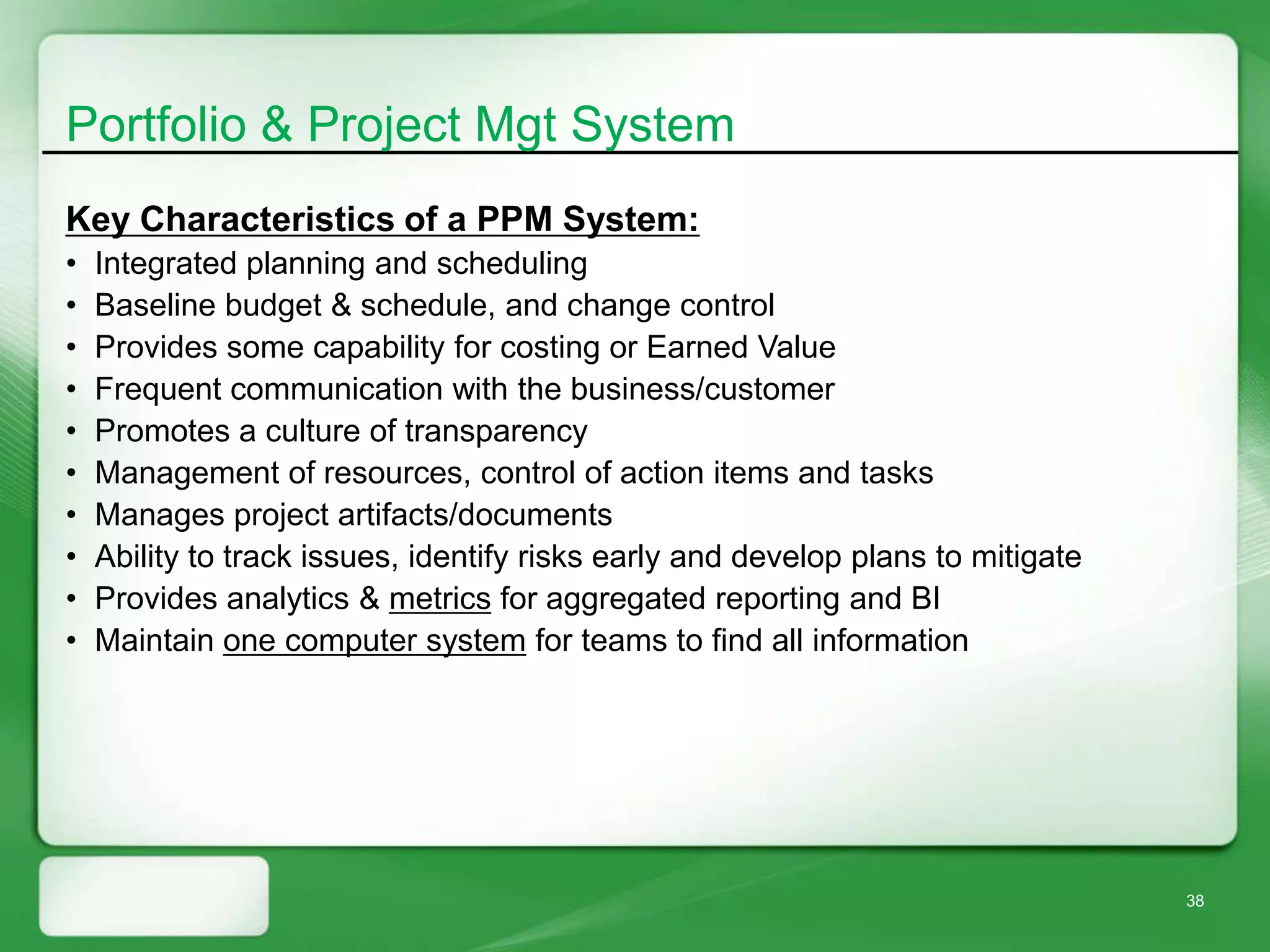 Portfolio & Project Mgt System
Key Characteristics of a PPM System:
•   Integrated planning and scheduling
•   Baseline budget & schedule, and change control
•   Provides some capability for costing or Earned Value
•   Frequent communication with the business/customer
•   Promotes a culture of transparency
•   Management of resources, control of action items and tasks
•   Manages project artifacts/documents
•   Ability to track issues, identify risks early and develop plans to mitigate
•   Provides analytics & metrics for aggregated reporting and BI
•   Maintain one computer system for teams to find all information




                                                                                  38
 