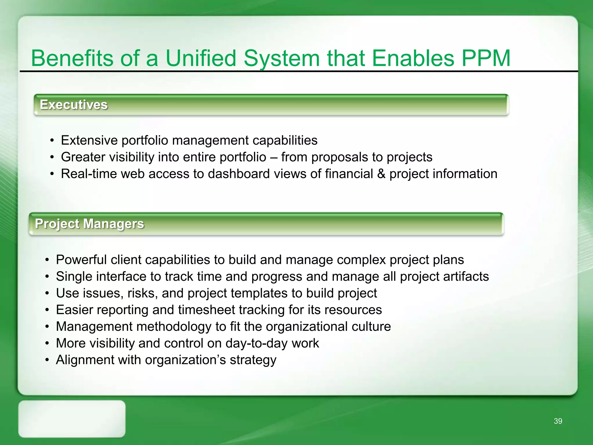 Benefits of a Unified System that Enables PPM
Executives

     • Extensive portfolio management capabilities
     • Greater visibility into entire portfolio – from proposals to projects
     • Real-time web access to dashboard views of financial & project information


Project Managers

 •    Powerful client capabilities to build and manage complex project plans
 •    Single interface to track time and progress and manage all project artifacts
 •    Use issues, risks, and project templates to build project
 •    Easier reporting and timesheet tracking for its resources
 •    Management methodology to fit the organizational culture
 •    More visibility and control on day-to-day work
 •    Alignment with organization’s strategy



                                                                                     39
 