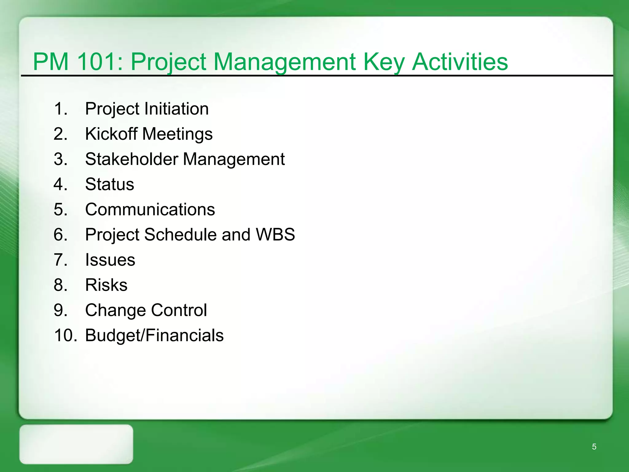 PM 101: Project Management Key Activities
 1.    Project Initiation
 2.    Kickoff Meetings
 3.    Stakeholder Management
 4.    Status
 5.    Communications
 6.    Project Schedule and WBS
 7.    Issues
 8.    Risks
 9.    Change Control
 10.   Budget/Financials




                                            5
 